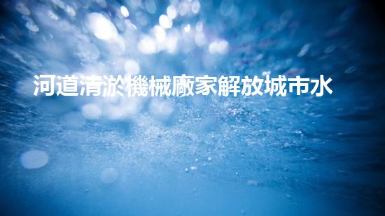 河道清淤機械廠家解放城市水系，提升環(huán)境品質(zhì)！
